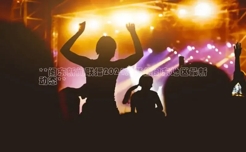 EON4官网百度识图**闽东新闻联播2024：聚焦闽东地区最新
动态**