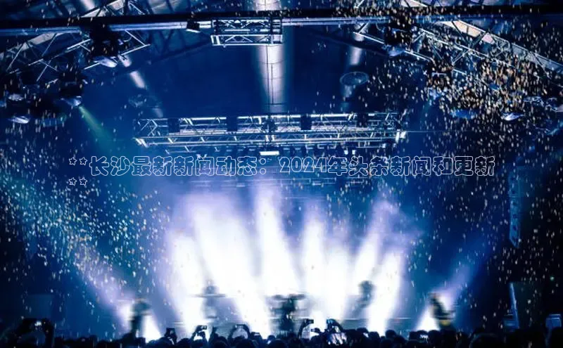 EON体育4登录百度教育**长沙最新新闻动态：2024年头条新闻和更新
**