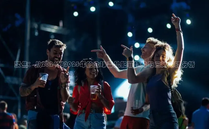 聚焦：从2024到2025年的全球毒品犯罪趋势与应对策略分析