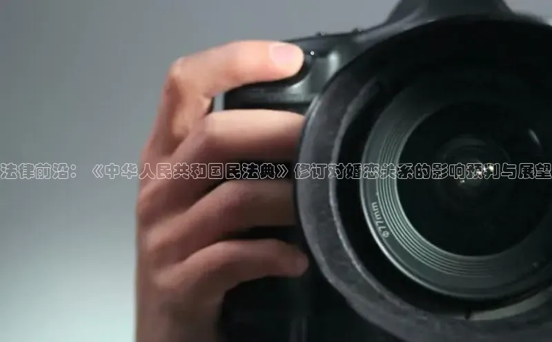 法律前沿：《中华人民共和国民法典》修订对婚恋关系的影响预判与展望